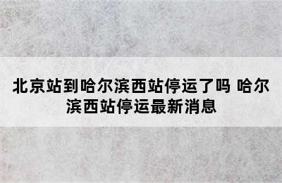 北京站到哈尔滨西站停运了吗 哈尔滨西站停运最新消息